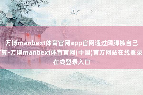 万博manbext体育官网app官网通过阔脚裤自己的打算-万博manbext体育官网(中国)官方网站在线登录入口