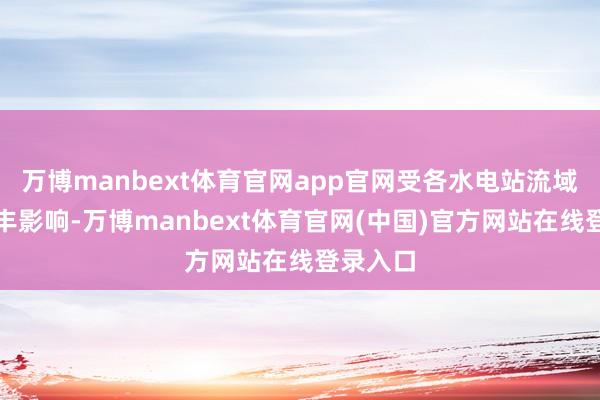 万博manbext体育官网app官网受各水电站流域来水偏丰影响-万博manbext体育官网(中国)官方网站在线登录入口