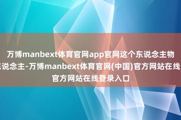 万博manbext体育官网app官网这个东说念主物是个好东说念主-万博manbext体育官网(中国)官方网站在线登录入口