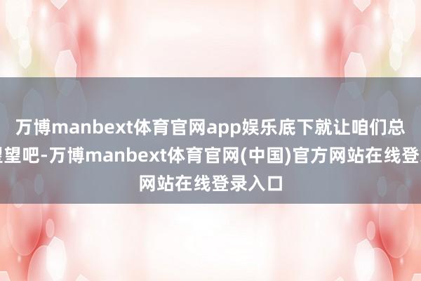 万博manbext体育官网app娱乐底下就让咱们总共来望望吧-万博manbext体育官网(中国)官方网站在线登录入口