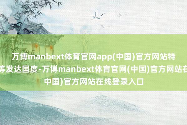 万博manbext体育官网app(中国)官方网站特殊是在泰西等发达国度-万博manbext体育官网(中国)官方网站在线登录入口