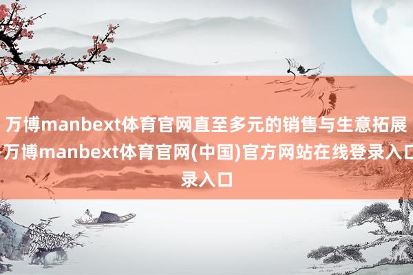 万博manbext体育官网直至多元的销售与生意拓展-万博manbext体育官网(中国)官方网站在线登录入口