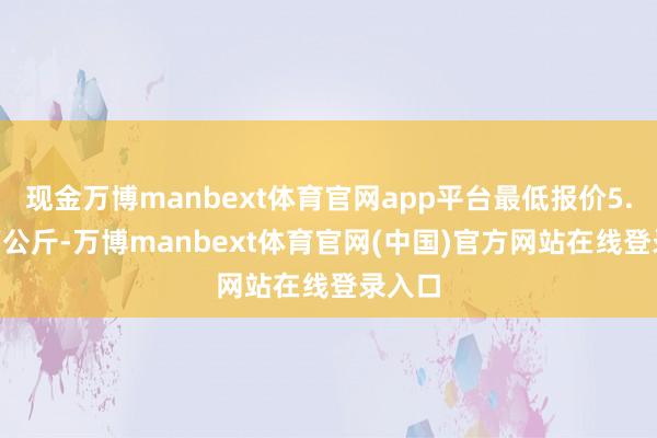 现金万博manbext体育官网app平台最低报价5.60元/公斤-万博manbext体育官网(中国)官方网站在线登录入口