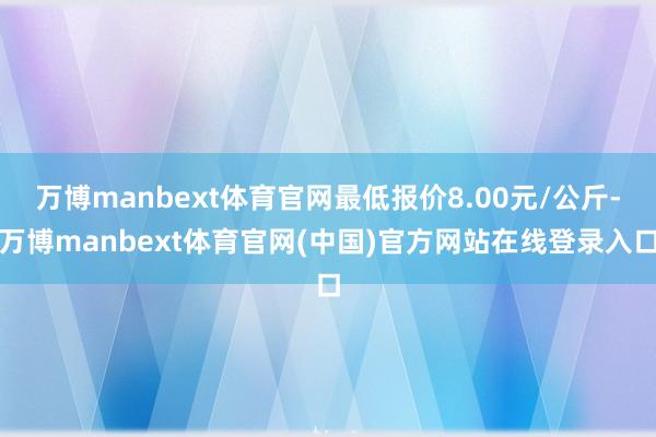 万博manbext体育官网最低报价8.00元/公斤-万博manbext体育官网(中国)官方网站在线登录入口