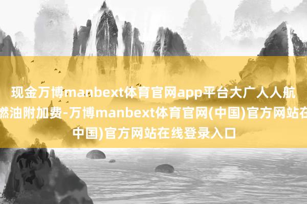 现金万博manbext体育官网app平台大广人人航司告示上调燃油附加费-万博manbext体育官网(中国)官方网站在线登录入口
