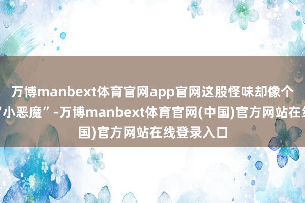 万博manbext体育官网app官网这股怪味却像个甩不掉的“小恶魔”-万博manbext体育官网(中国)官方网站在线登录入口