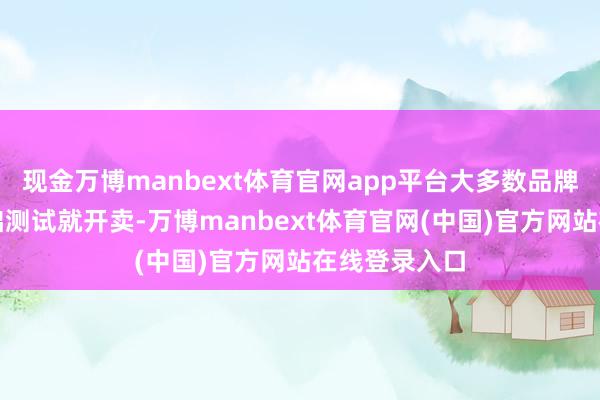 现金万博manbext体育官网app平台大多数品牌只须通过基础测试就开卖-万博manbext体育官网(中国)官方网站在线登录入口