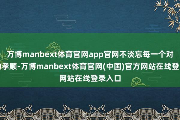 万博manbext体育官网app官网不淡忘每一个对历史的孝顺-万博manbext体育官网(中国)官方网站在线登录入口