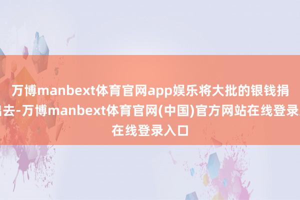 万博manbext体育官网app娱乐将大批的银钱捐赠出去-万博manbext体育官网(中国)官方网站在线登录入口