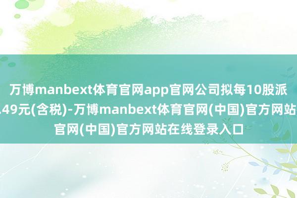 万博manbext体育官网app官网公司拟每10股派发现款红利4.49元(含税)-万博manbext体育官网(中国)官方网站在线登录入口