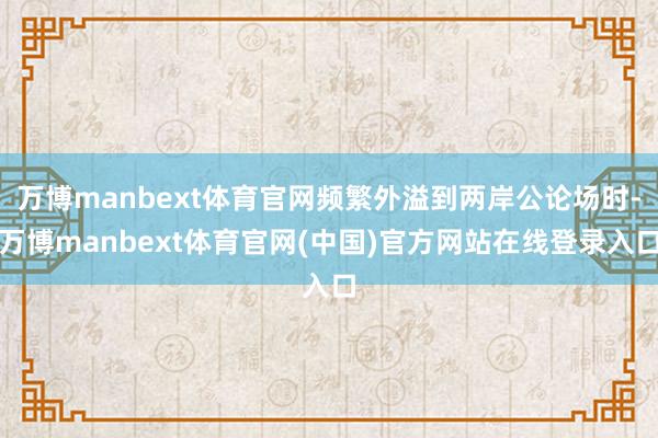 万博manbext体育官网频繁外溢到两岸公论场时-万博manbext体育官网(中国)官方网站在线登录入口