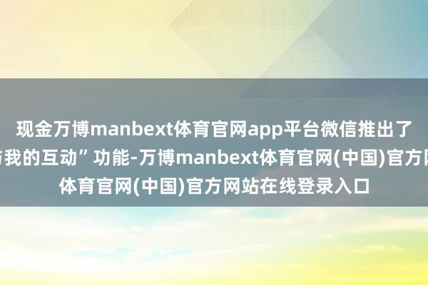 现金万博manbext体育官网app平台微信推出了“仅教唆一又友与我的互动”功能-万博manbext体育官网(中国)官方网站在线登录入口