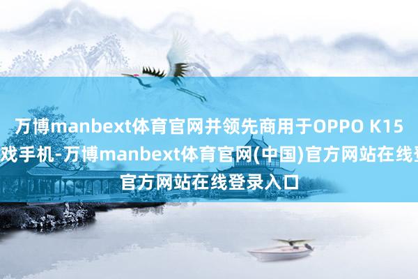 万博manbext体育官网并领先商用于OPPO K15 Pro+游戏手机-万博manbext体育官网(中国)官方网站在线登录入口