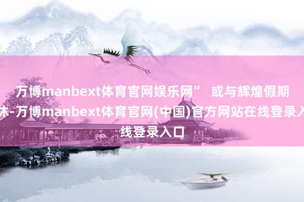 万博manbext体育官网娱乐网”  或与辉煌假期连休-万博manbext体育官网(中国)官方网站在线登录入口