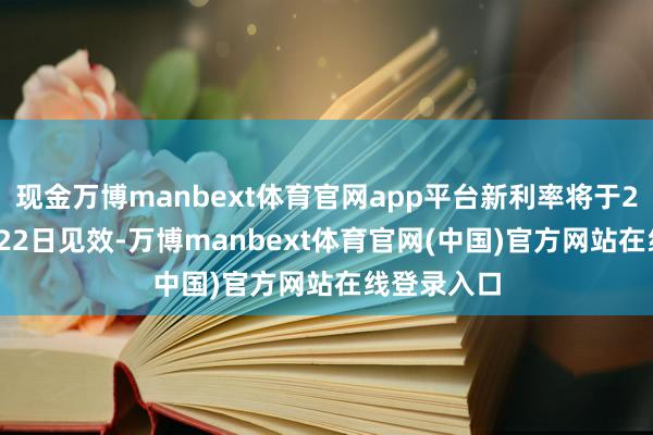 现金万博manbext体育官网app平台新利率将于2025年2月22日见效-万博manbext体育官网(中国)官方网站在线登录入口