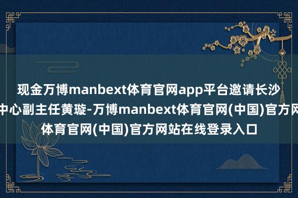 现金万博manbext体育官网app平台邀请长沙市工伤保障服务中心副主任黄璇-万博manbext体育官网(中国)官方网站在线登录入口
