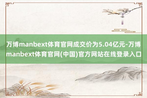 万博manbext体育官网成交价为5.04亿元-万博manbext体育官网(中国)官方网站在线登录入口