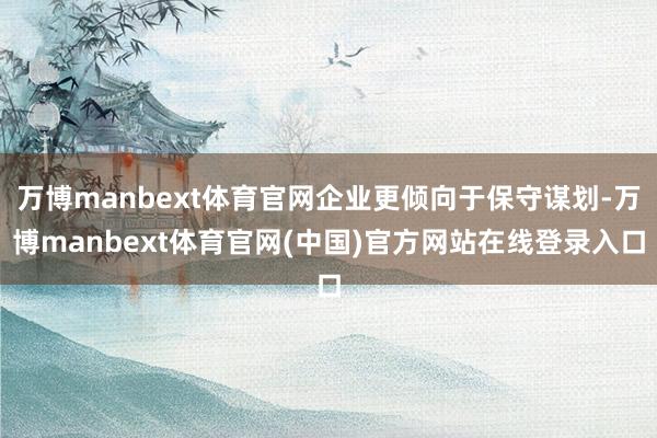 万博manbext体育官网企业更倾向于保守谋划-万博manbext体育官网(中国)官方网站在线登录入口