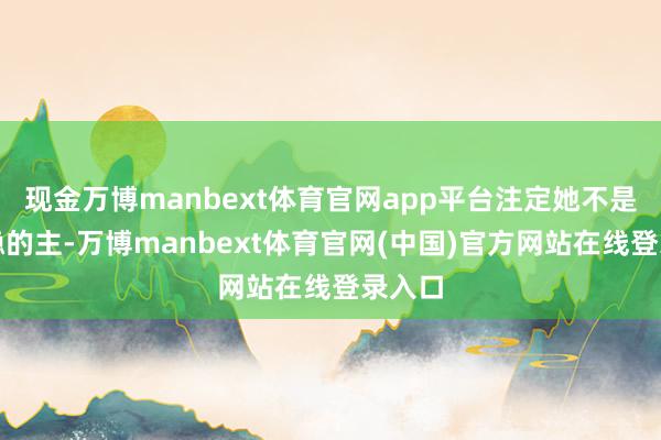 现金万博manbext体育官网app平台注定她不是个求稳的主-万博manbext体育官网(中国)官方网站在线登录入口