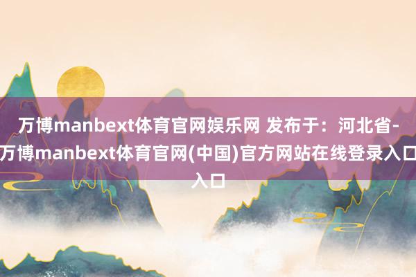 万博manbext体育官网娱乐网 发布于：河北省-万博manbext体育官网(中国)官方网站在线登录入口