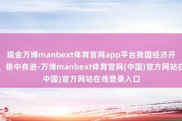 现金万博manbext体育官网app平台我国经济开动总体稳固、稳中有进-万博manbext体育官网(中国)官方网站在线登录入口