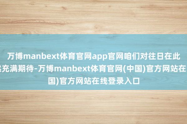 万博manbext体育官网app官网咱们对往日在此的发展仍然充满期待-万博manbext体育官网(中国)官方网站在线登录入口