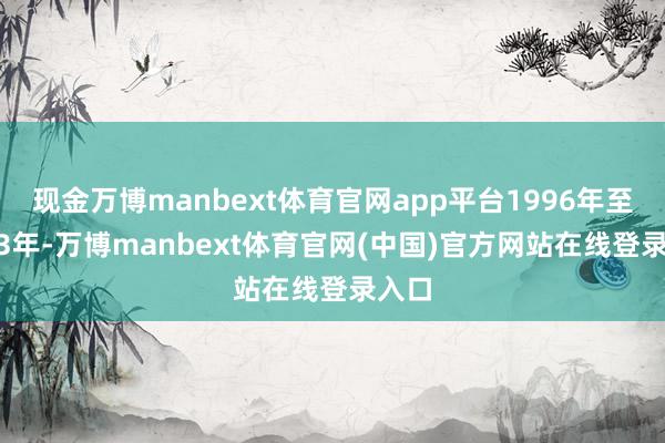 现金万博manbext体育官网app平台1996年至2023年-万博manbext体育官网(中国)官方网站在线登录入口