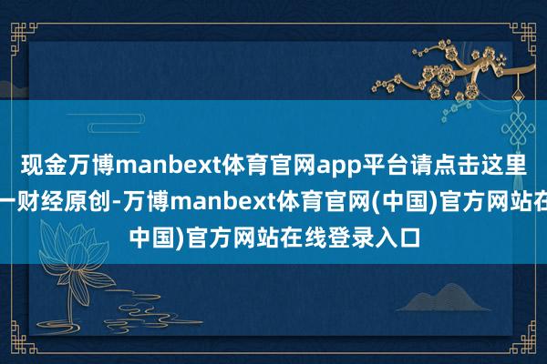 现金万博manbext体育官网app平台请点击这里此本体为第一财经原创-万博manbext体育官网(中国)官方网站在线登录入口