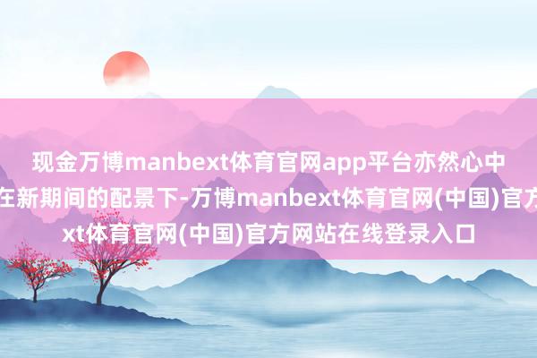 现金万博manbext体育官网app平台亦然心中的委托；而少年们在新期间的配景下-万博manbext体育官网(中国)官方网站在线登录入口