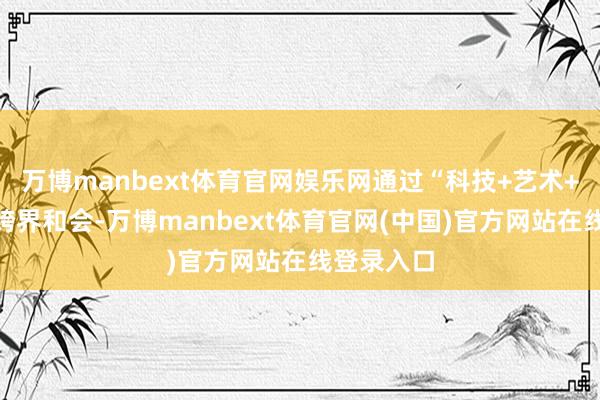 万博manbext体育官网娱乐网通过“科技+艺术+文化”的跨界和会-万博manbext体育官网(中国)官方网站在线登录入口