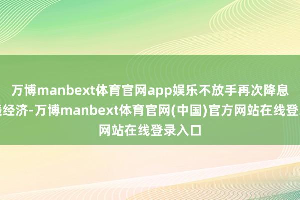 万博manbext体育官网app娱乐不放手再次降息以提振经济-万博manbext体育官网(中国)官方网站在线登录入口