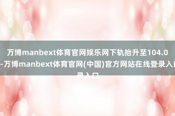 万博manbext体育官网娱乐网下轨抬升至104.02-万博manbext体育官网(中国)官方网站在线登录入口