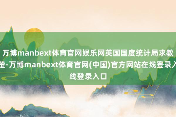 万博manbext体育官网娱乐网英国国度统计局求教清楚-万博manbext体育官网(中国)官方网站在线登录入口