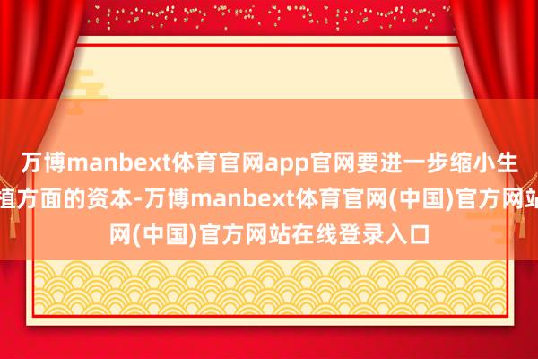 万博manbext体育官网app官网要进一步缩小生养、养育和栽植方面的资本-万博manbext体育官网(中国)官方网站在线登录入口