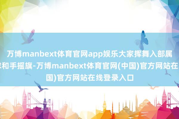 万博manbext体育官网app娱乐大家挥舞入部属手中的气球和手摇旗-万博manbext体育官网(中国)官方网站在线登录入口