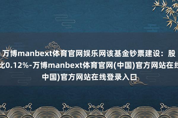 万博manbext体育官网娱乐网该基金钞票建设：股票占净值比0.12%-万博manbext体育官网(中国)官方网站在线登录入口