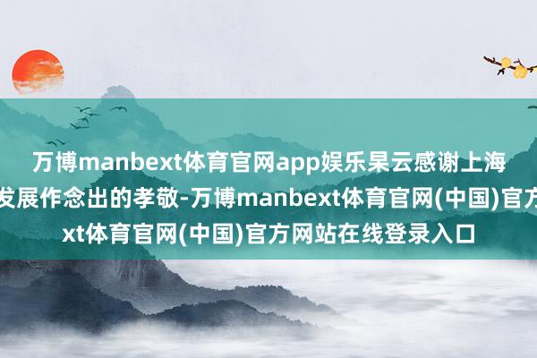 万博manbext体育官网app娱乐杲云感谢上海电气对黄浦区经济发展作念出的孝敬-万博manbext体育官网(中国)官方网站在线登录入口