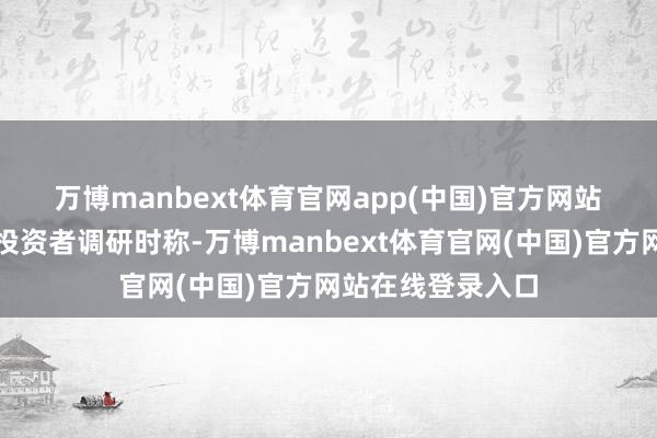 万博manbext体育官网app(中国)官方网站　　公司日前在摄取投资者调研时称-万博manbext体育官网(中国)官方网站在线登录入口