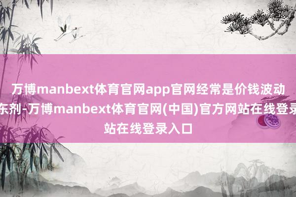 万博manbext体育官网app官网经常是价钱波动的股东剂-万博manbext体育官网(中国)官方网站在线登录入口