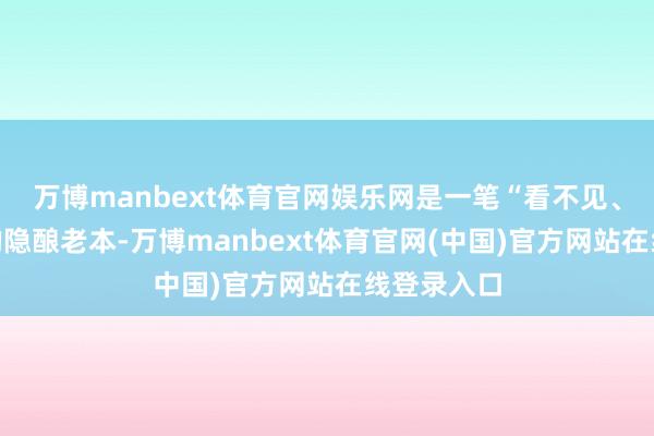 万博manbext体育官网娱乐网是一笔“看不见、算不清”的隐酿老本-万博manbext体育官网(中国)官方网站在线登录入口