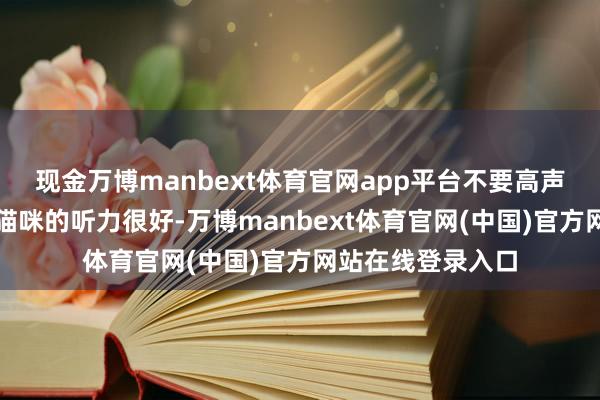 现金万博manbext体育官网app平台不要高声呵斥或打骂猫咪猫咪的听力很好-万博manbext体育官网(中国)官方网站在线登录入口
