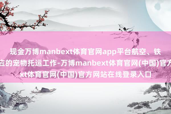 现金万博manbext体育官网app平台航空、铁路部门都推出了相应的宠物托运工作-万博manbext体育官网(中国)官方网站在线登录入口