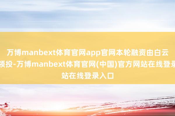 万博manbext体育官网app官网本轮融资由白云金控领投-万博manbext体育官网(中国)官方网站在线登录入口
