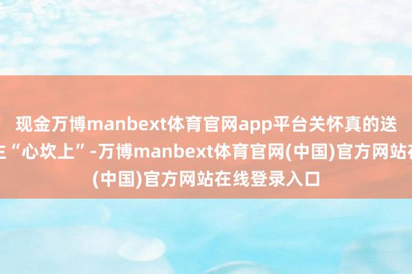 现金万博manbext体育官网app平台关怀真的送到老东说念主“心坎上”-万博manbext体育官网(中国)官方网站在线登录入口