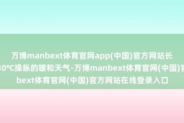万博manbext体育官网app(中国)官方网站长江沿线一带则是保捏30℃操纵的暖和天气-万博manbext体育官网(中国)官方网站在线登录入口