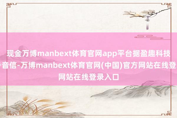 现金万博manbext体育官网app平台据盈趣科技公众号音信-万博manbext体育官网(中国)官方网站在线登录入口