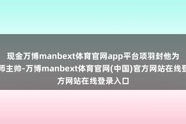 现金万博manbext体育官网app平台项羽封他为西路雄师主帅-万博manbext体育官网(中国)官方网站在线登录入口
