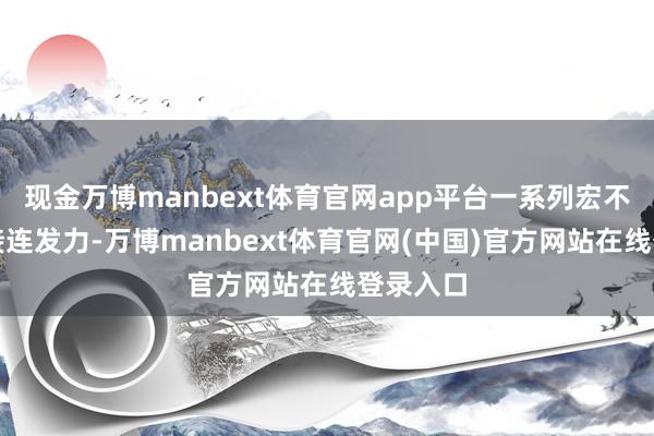 现金万博manbext体育官网app平台一系列宏不雅政策接连发力-万博manbext体育官网(中国)官方网站在线登录入口