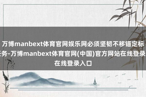 万博manbext体育官网娱乐网必须坚韧不移锚定标的任务-万博manbext体育官网(中国)官方网站在线登录入口