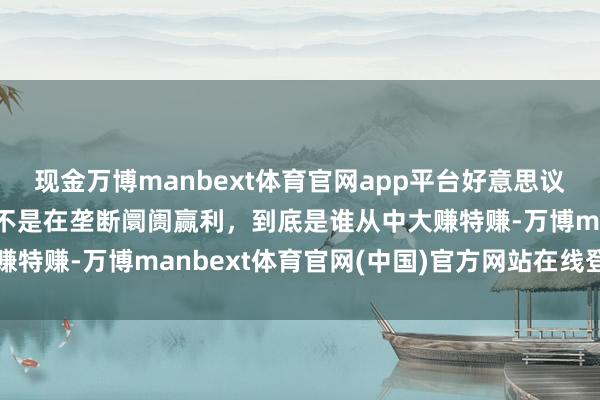 现金万博manbext体育官网app平台好意思议员拍桌子怒骂：你们是不是在垄断阛阓赢利，到底是谁从中大赚特赚-万博manbext体育官网(中国)官方网站在线登录入口